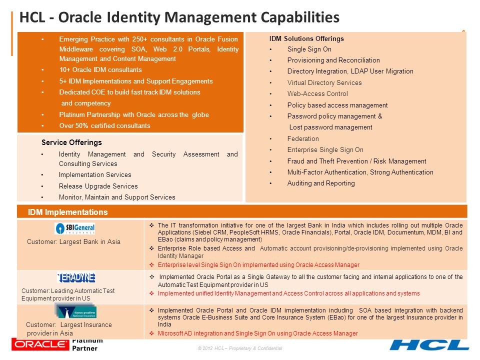 © 2012 HCL – Proprietary & Confidential 4 HCL - Oracle Identity Management Capabilities IDM Solutions Offerings Single Sign On Provisioning and Reconciliation Directory Integration, LDAP User Migration Virtual Directory Services Web-Access Control Policy based access management Password policy management & Lost password management Federation Enterprise Single Sign On Fraud and Theft Prevention / Risk Management Multi-Factor Authentication, Strong Authentication Auditing and Reporting Service Offerings Identity Management and Security Assessment and Consulting Services Implementation Services Release Upgrade Services Monitor, Maintain and Support Services Emerging Practice with 250+ consultants in Oracle Fusion Middleware covering SOA, Web 2.0 Portals, Identity Management and Content Management 10+ Oracle IDM consultants 5+ IDM Implementations and Support Engagements Dedicated COE to build fast track IDM solutions and competency Platinum Partnership with Oracle across the globe Over 50% certified consultants IDM Implementations Customer: Largest Bank in Asia  The IT transformation initiative for one of the largest Bank in India which includes rolling out multiple Oracle Applications (Siebel CRM, PeopleSoft HRMS, Oracle Financials), Portal, Oracle IDM, Documentum, MDM, BI and EBao (claims and policy management)  Enterprise Role based Access and Automatic account provisioning/de-provisioning implemented using Oracle Identity Manager  Enterprise level Single Sign On implemented using Oracle Access Manager Customer: Leading Automatic Test Equipment provider in US  Implemented Oracle Portal as a Single Gateway to all the customer facing and internal applications to one of the Automatic Test Equipment provider in US  Implemented unified Identity Management and Access Control across all applications and systems Customer: Largest Insurance provider in Asia  Implemented Oracle Portal and Oracle IDM implementation including SOA based integration with backend systems Oracle E-Business Suite and Core Insurance System (EBao) for one of the largest Insurance provider in India  Microsoft AD integration and Single Sign On using Oracle Access Manager