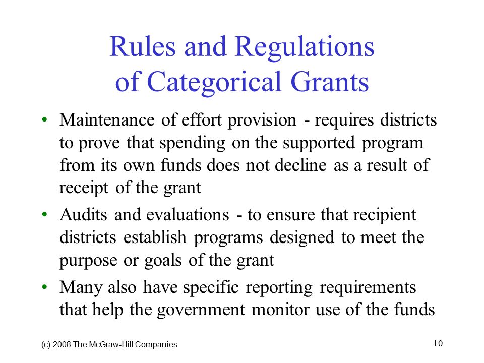 (c) 2008 The McGraw ‑ Hill Companies 10 Rules and Regulations of Categorical Grants Maintenance of effort provision - requires districts to prove that spending on the supported program from its own funds does not decline as a result of receipt of the grant Audits and evaluations - to ensure that recipient districts establish programs designed to meet the purpose or goals of the grant Many also have specific reporting requirements that help the government monitor use of the funds