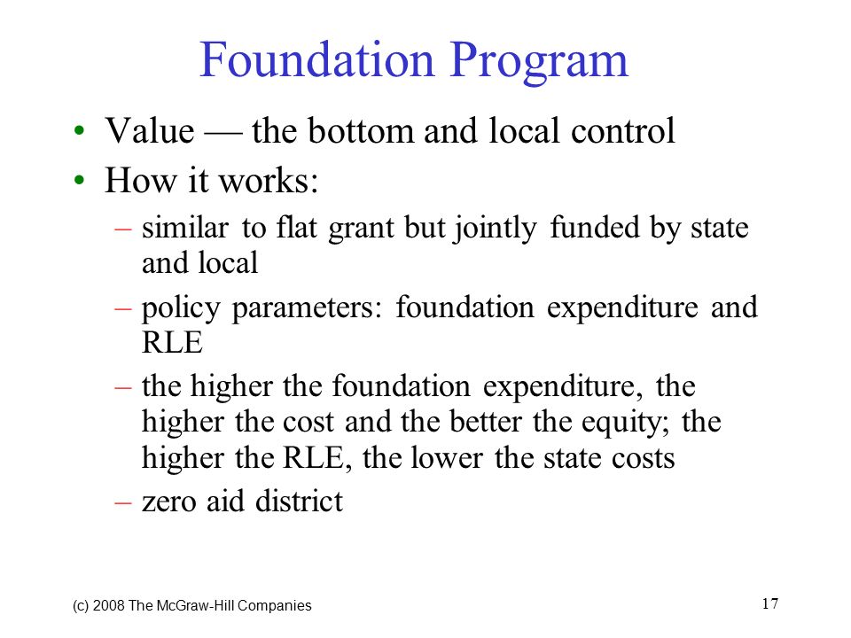 (c) 2008 The McGraw ‑ Hill Companies 17 Foundation Program Value — the bottom and local control How it works: –similar to flat grant but jointly funded by state and local –policy parameters: foundation expenditure and RLE –the higher the foundation expenditure, the higher the cost and the better the equity; the higher the RLE, the lower the state costs –zero aid district
