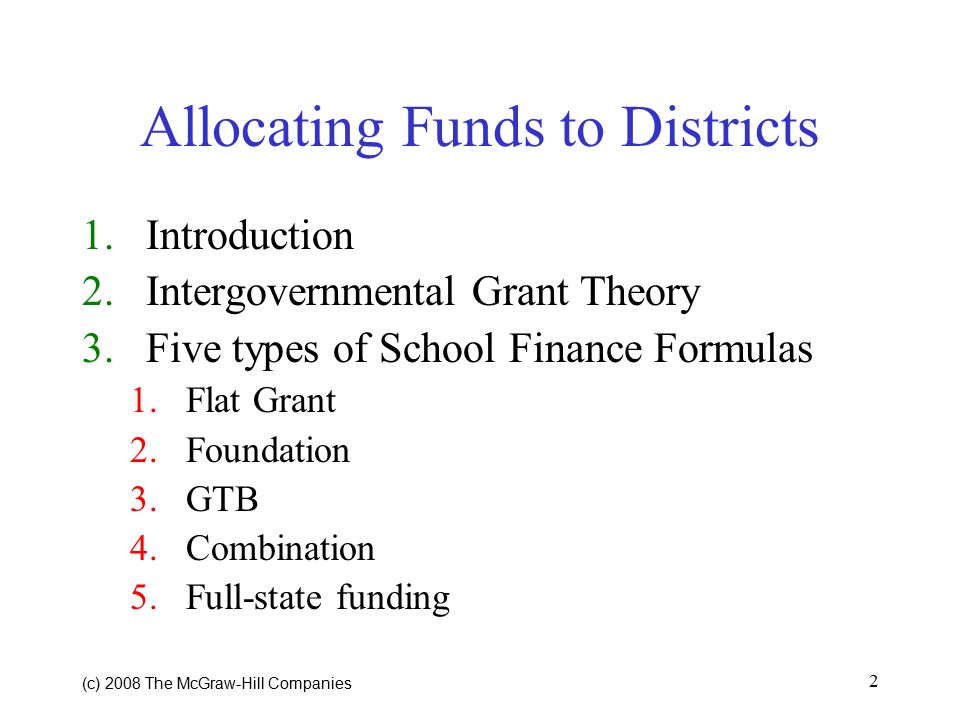 (c) 2008 The McGraw ‑ Hill Companies 2 Allocating Funds to Districts 1.Introduction 2.Intergovernmental Grant Theory 3.Five types of School Finance Formulas 1.Flat Grant 2.Foundation 3.GTB 4.Combination 5.Full-state funding
