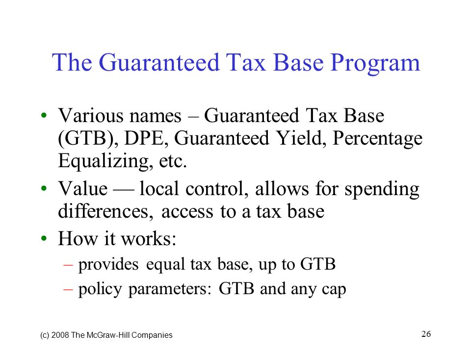 (c) 2008 The McGraw ‑ Hill Companies 26 The Guaranteed Tax Base Program Various names – Guaranteed Tax Base (GTB), DPE, Guaranteed Yield, Percentage Equalizing, etc.