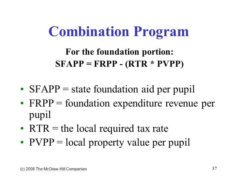 (c) 2008 The McGraw ‑ Hill Companies 37 Combination Program For the foundation portion: SFAPP = FRPP - (RTR * PVPP) SFAPP = state foundation aid per pupil FRPP = foundation expenditure revenue per pupil RTR = the local required tax rate PVPP = local property value per pupil