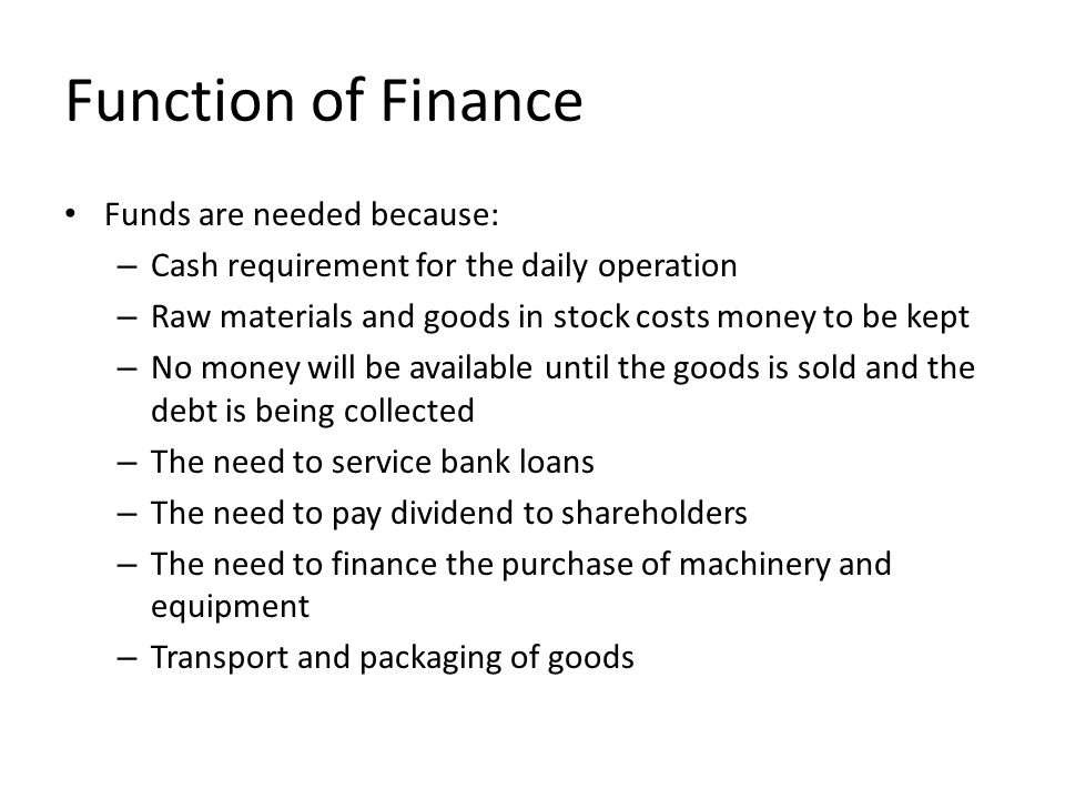 Function of Finance Funds are needed because: – Cash requirement for the daily operation – Raw materials and goods in stock costs money to be kept – No money will be available until the goods is sold and the debt is being collected – The need to service bank loans – The need to pay dividend to shareholders – The need to finance the purchase of machinery and equipment – Transport and packaging of goods