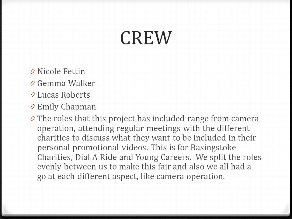 CREW 0 Nicole Fettin 0 Gemma Walker 0 Lucas Roberts 0 Emily Chapman 0 The roles that this project has included range from camera operation, attending regular meetings with the different charities to discuss what they want to be included in their personal promotional videos.