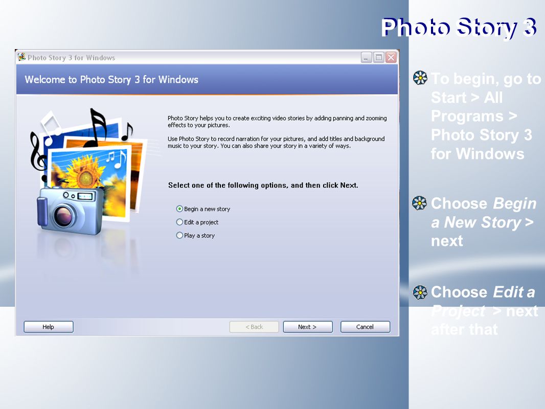 Photo Story 3 To begin, go to Start > All Programs > Photo Story 3 for Windows Choose Begin a New Story > next Choose Edit a Project > next after that