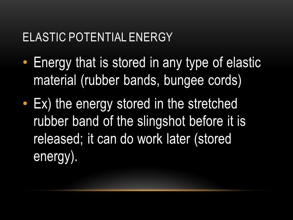 ELASTIC POTENTIAL ENERGY Energy that is stored in any type of elastic material (rubber bands, bungee cords) Ex) the energy stored in the stretched rubber band of the slingshot before it is released; it can do work later (stored energy).