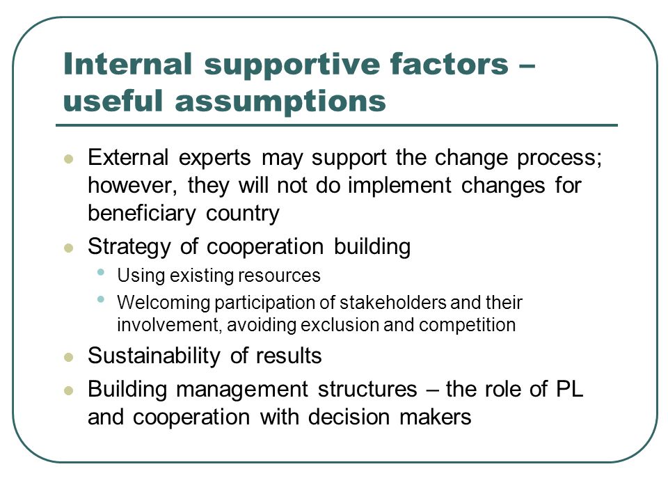 Internal supportive factors – useful assumptions External experts may support the change process; however, they will not do implement changes for beneficiary country Strategy of cooperation building Using existing resources Welcoming participation of stakeholders and their involvement, avoiding exclusion and competition Sustainability of results Building management structures – the role of PL and cooperation with decision makers