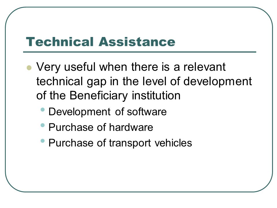 Technical Assistance Very useful when there is a relevant technical gap in the level of development of the Beneficiary institution Development of software Purchase of hardware Purchase of transport vehicles