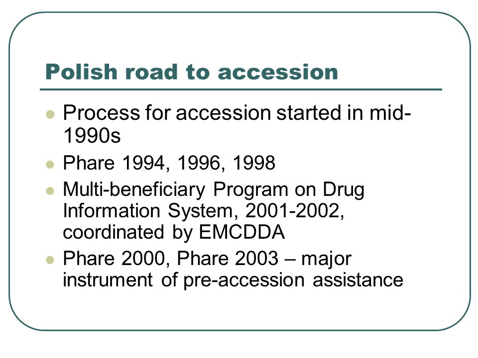 Polish road to accession Process for accession started in mid- 1990s Phare 1994, 1996, 1998 Multi-beneficiary Program on Drug Information System, , coordinated by EMCDDA Phare 2000, Phare 2003 – major instrument of pre-accession assistance