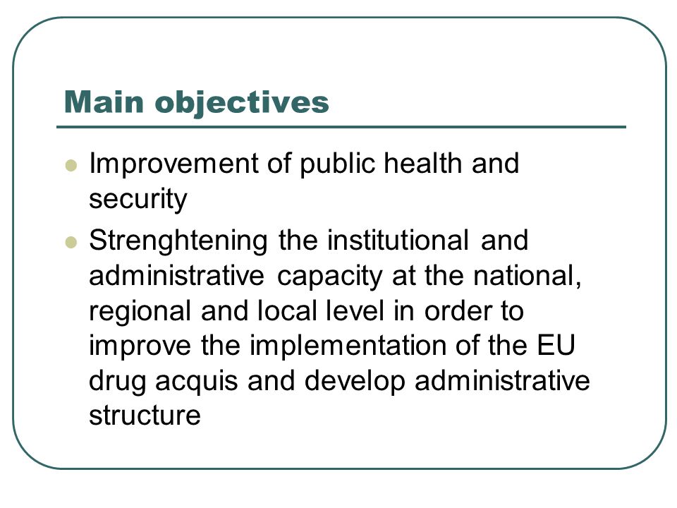 Main objectives Improvement of public health and security Strenghtening the institutional and administrative capacity at the national, regional and local level in order to improve the implementation of the EU drug acquis and develop administrative structure