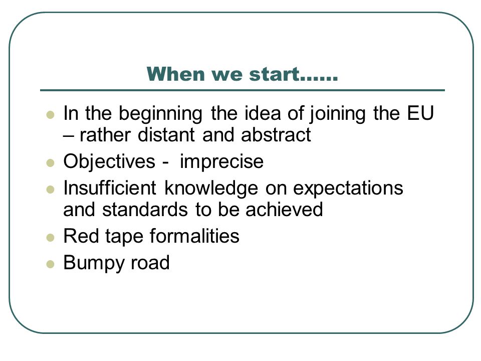 When we start…… In the beginning the idea of joining the EU – rather distant and abstract Objectives - imprecise Insufficient knowledge on expectations and standards to be achieved Red tape formalities Bumpy road