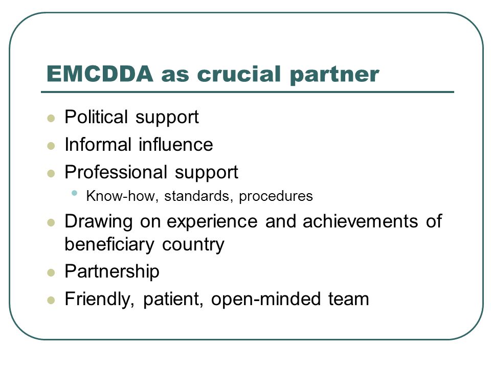 EMCDDA as crucial partner Political support Informal influence Professional support Know-how, standards, procedures Drawing on experience and achievements of beneficiary country Partnership Friendly, patient, open-minded team