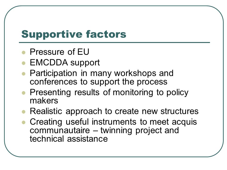 Supportive factors Pressure of EU EMCDDA support Participation in many workshops and conferences to support the process Presenting results of monitoring to policy makers Realistic approach to create new structures Creating useful instruments to meet acquis communautaire – twinning project and technical assistance