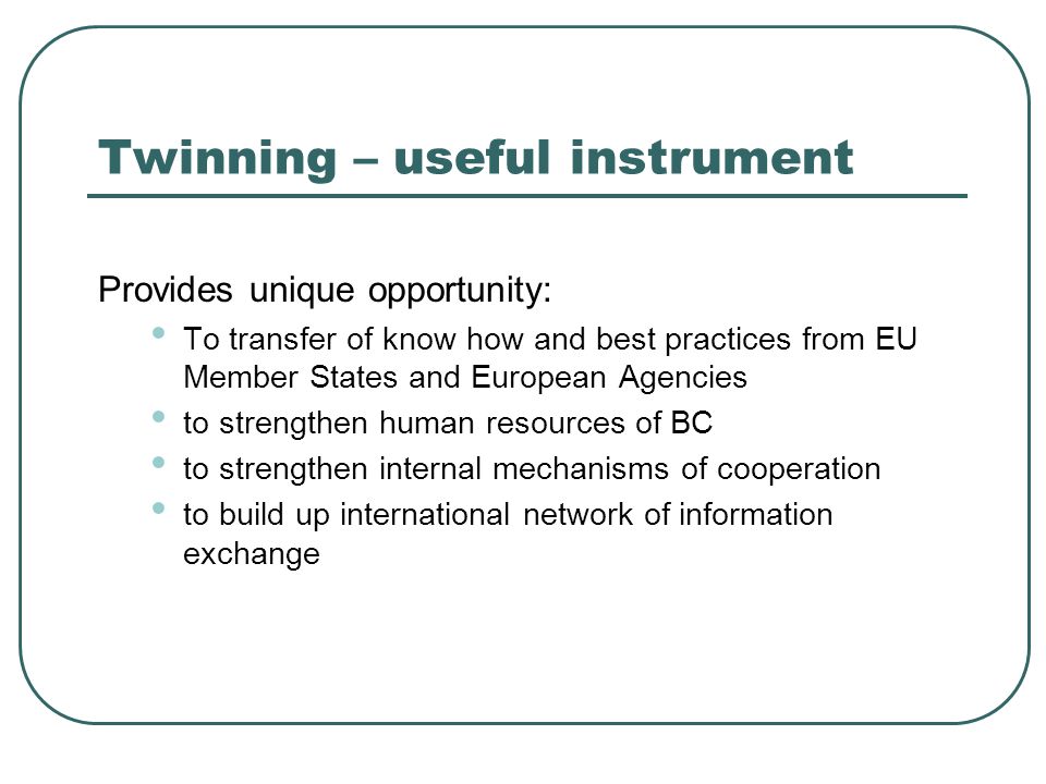 Twinning – useful instrument Provides unique opportunity: To transfer of know how and best practices from EU Member States and European Agencies to strengthen human resources of BC to strengthen internal mechanisms of cooperation to build up international network of information exchange