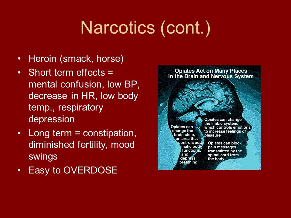 Narcotics (cont.) Heroin (smack, horse) Short term effects = mental confusion, low BP, decrease in HR, low body temp., respiratory depression Long term = constipation, diminished fertility, mood swings Easy to OVERDOSE