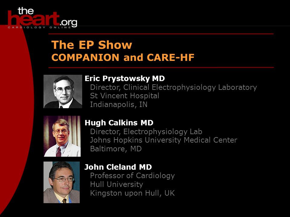 May 2005 EP Show The EP Show COMPANION and CARE-HF Eric Prystowsky MD Director, Clinical Electrophysiology Laboratory St Vincent Hospital Indianapolis, IN Hugh Calkins MD Director, Electrophysiology Lab Johns Hopkins University Medical Center Baltimore, MD John Cleland MD Professor of Cardiology Hull University Kingston upon Hull, UK
