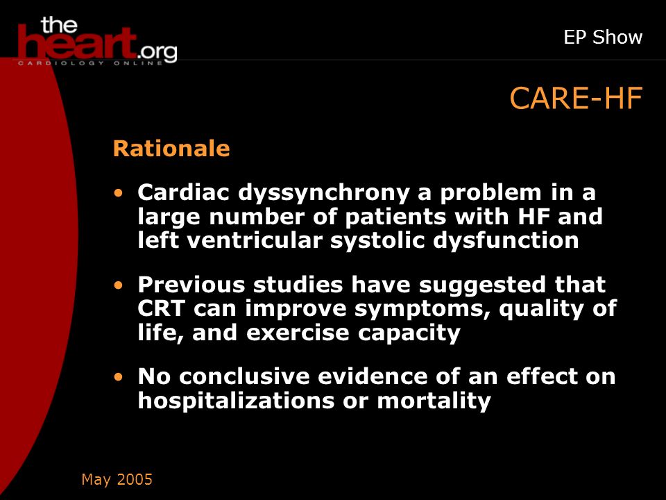 May 2005 EP Show CARE-HF Rationale Cardiac dyssynchrony a problem in a large number of patients with HF and left ventricular systolic dysfunction Previous studies have suggested that CRT can improve symptoms, quality of life, and exercise capacity No conclusive evidence of an effect on hospitalizations or mortality