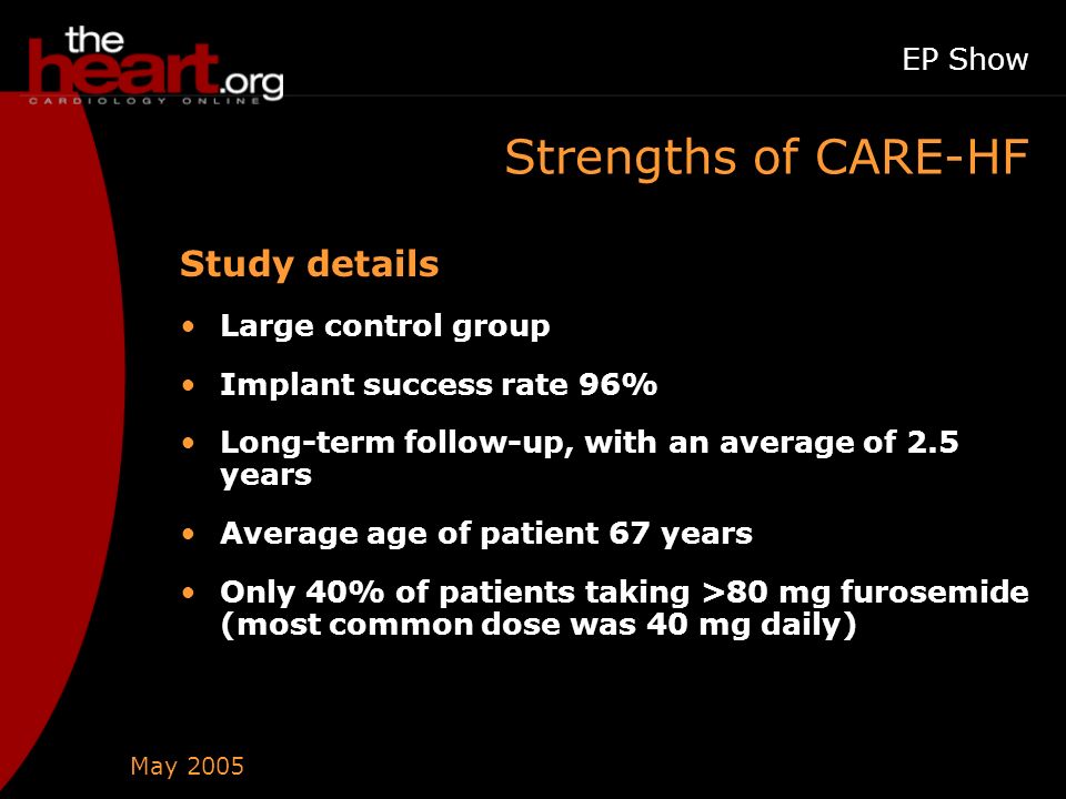 May 2005 EP Show Strengths of CARE-HF Study details Large control group Implant success rate 96% Long-term follow-up, with an average of 2.5 years Average age of patient 67 years Only 40% of patients taking >80 mg furosemide (most common dose was 40 mg daily)