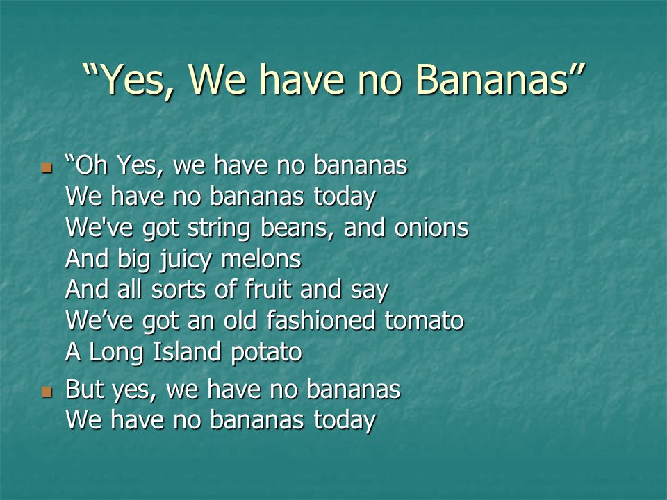 Yes, We have no Bananas Oh Yes, we have no bananas We have no bananas today We ve got string beans, and onions And big juicy melons And all sorts of fruit and say We’ve got an old fashioned tomato A Long Island potato Oh Yes, we have no bananas We have no bananas today We ve got string beans, and onions And big juicy melons And all sorts of fruit and say We’ve got an old fashioned tomato A Long Island potato But yes, we have no bananas We have no bananas today But yes, we have no bananas We have no bananas today