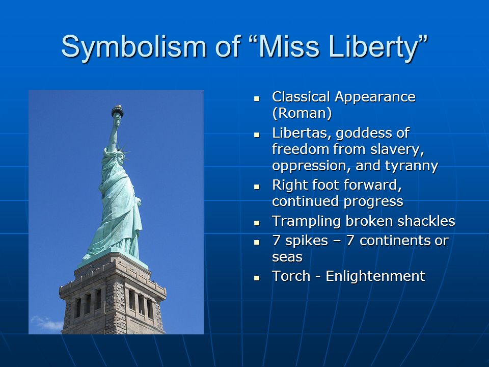 Symbolism of Miss Liberty Classical Appearance (Roman) Classical Appearance (Roman) Libertas, goddess of freedom from slavery, oppression, and tyranny Libertas, goddess of freedom from slavery, oppression, and tyranny Right foot forward, continued progress Right foot forward, continued progress Trampling broken shackles Trampling broken shackles 7 spikes – 7 continents or seas 7 spikes – 7 continents or seas Torch - Enlightenment Torch - Enlightenment