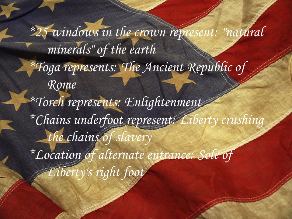 *25 windows in the crown represent: natural minerals of the earth *Toga represents: The Ancient Republic of Rome *Torch represents: Enlightenment *Chains underfoot represent: Liberty crushing the chains of slavery *Location of alternate entrance: Sole of Liberty s right foot