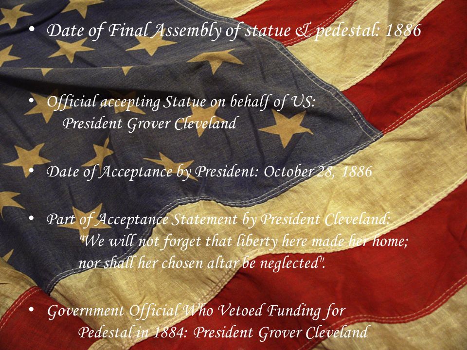 Date of Final Assembly of statue & pedestal: 1886 Official accepting Statue on behalf of US: President Grover Cleveland Date of Acceptance by President: October 28, 1886 Part of Acceptance Statement by President Cleveland: We will not forget that liberty here made her home; nor shall her chosen altar be neglected .