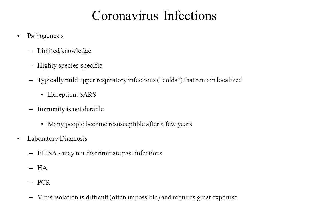 Coronavirus Infections Pathogenesis – Limited knowledge – Highly species-specific – Typically mild upper respiratory infections ( colds ) that remain localized Exception: SARS – Immunity is not durable Many people become resusceptible after a few years Laboratory Diagnosis – ELISA - may not discriminate past infections – HA – PCR – Virus isolation is difficult (often impossible) and requires great expertise