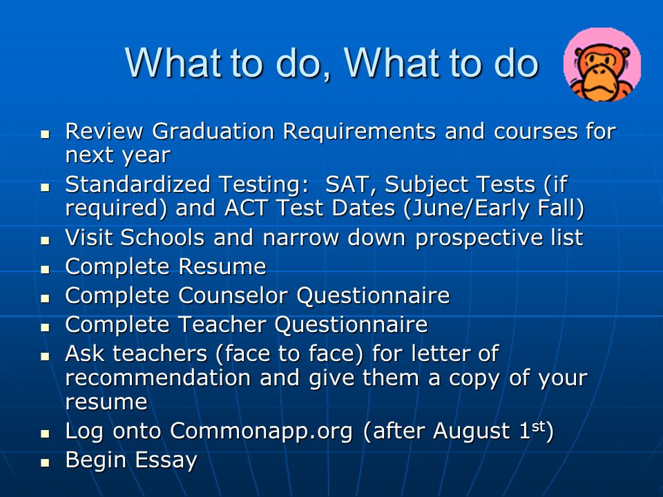 What to do, What to do Review Graduation Requirements and courses for next year Review Graduation Requirements and courses for next year Standardized Testing: SAT, Subject Tests (if required) and ACT Test Dates (June/Early Fall) Standardized Testing: SAT, Subject Tests (if required) and ACT Test Dates (June/Early Fall) Visit Schools and narrow down prospective list Visit Schools and narrow down prospective list Complete Resume Complete Resume Complete Counselor Questionnaire Complete Counselor Questionnaire Complete Teacher Questionnaire Complete Teacher Questionnaire Ask teachers (face to face) for letter of recommendation and give them a copy of your resume Ask teachers (face to face) for letter of recommendation and give them a copy of your resume Log onto Commonapp.org (after August 1 st ) Log onto Commonapp.org (after August 1 st ) Begin Essay Begin Essay