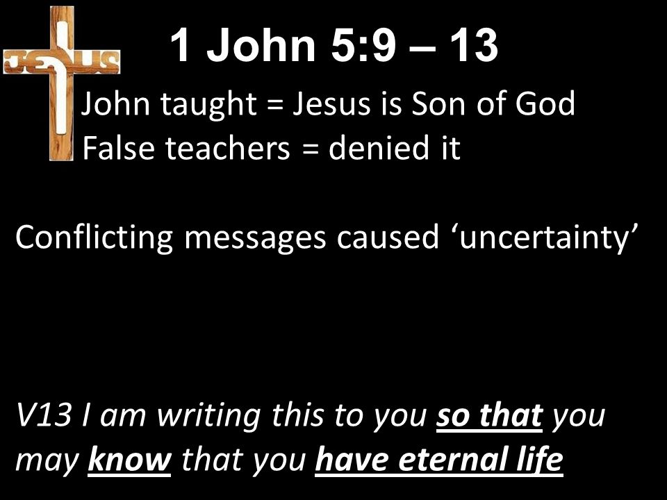 1 John 5:9 – 13 John taught = Jesus is Son of God False teachers = denied it Conflicting messages caused ‘uncertainty’ V13 I am writing this to you so that you may know that you have eternal life