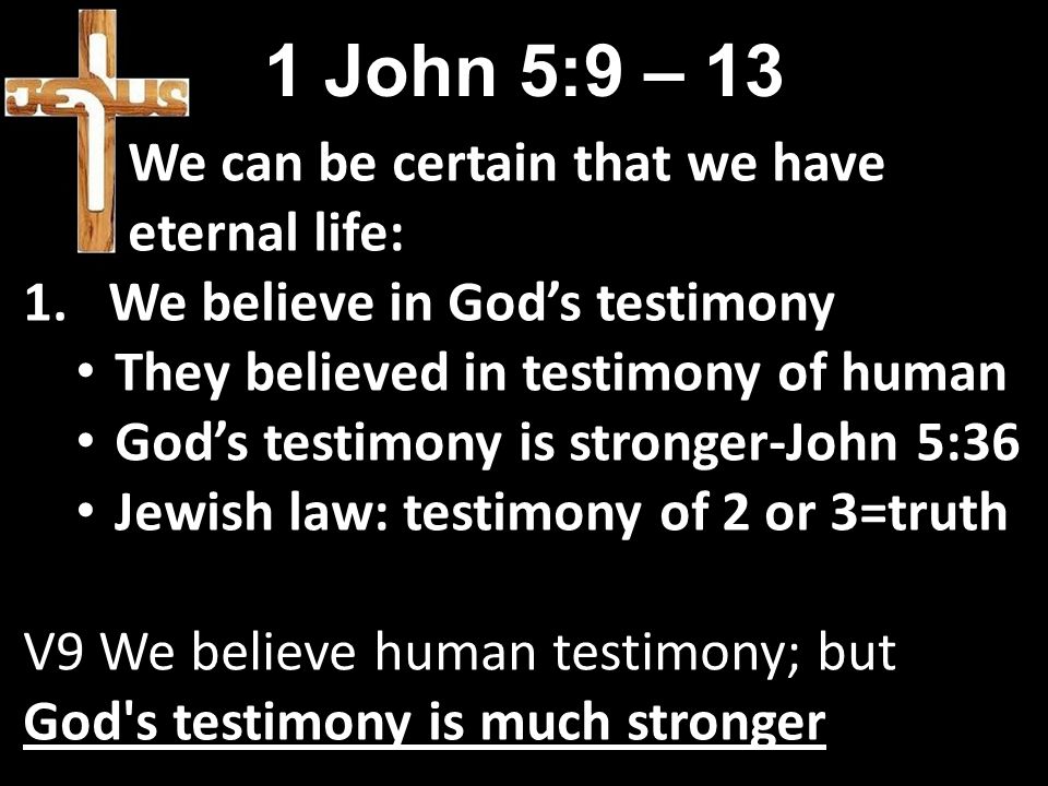 1 John 5:9 – 13 We can be certain that we have eternal life: 1.We believe in God’s testimony They believed in testimony of human God’s testimony is stronger-John 5:36 Jewish law: testimony of 2 or 3=truth V9 We believe human testimony; but God s testimony is much stronger