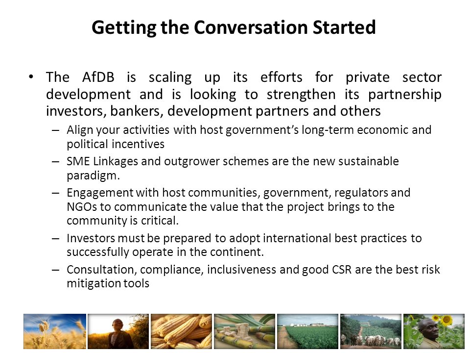 Getting the Conversation Started The AfDB is scaling up its efforts for private sector development and is looking to strengthen its partnership investors, bankers, development partners and others – Align your activities with host government’s long-term economic and political incentives – SME Linkages and outgrower schemes are the new sustainable paradigm.