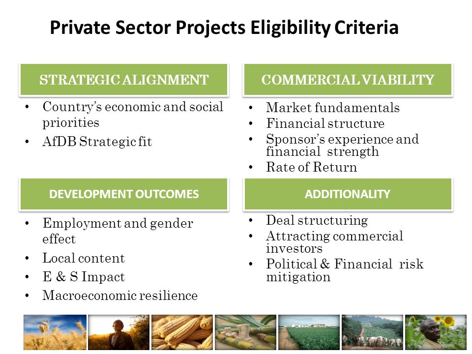Private Sector Projects Eligibility Criteria STRATEGIC ALIGNMENT Country’s economic and social priorities AfDB Strategic fit COMMERCIAL VIABILITY Market fundamentals Financial structure Sponsor’s experience and financial strength Rate of Return DEVELOPMENT OUTCOMES ADDITIONALITY Employment and gender effect Local content E & S Impact Macroeconomic resilience Deal structuring Attracting commercial investors Political & Financial risk mitigation