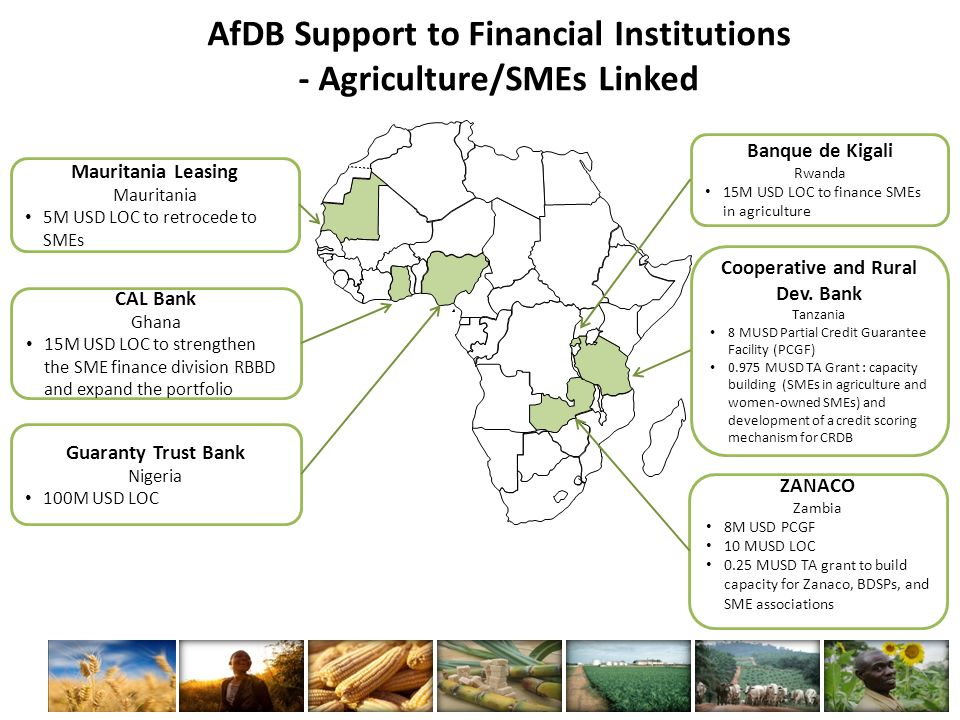 Mauritania Leasing Mauritania 5M USD LOC to retrocede to SMEs CAL Bank Ghana 15M USD LOC to strengthen the SME finance division RBBD and expand the portfolio ZANACO Zambia 8M USD PCGF 10 MUSD LOC 0.25 MUSD TA grant to build capacity for Zanaco, BDSPs, and SME associations AfDB Support to Financial Institutions - Agriculture/SMEs Linked Cooperative and Rural Dev.