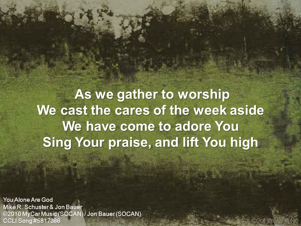 As we gather to worship We cast the cares of the week aside We have come to adore You Sing Your praise, and lift You high As we gather to worship We cast the cares of the week aside We have come to adore You Sing Your praise, and lift You high You Alone Are God Mike R.