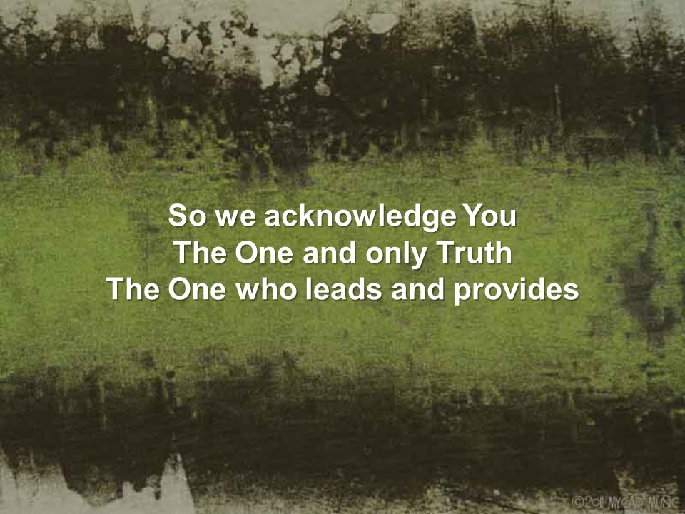 So we acknowledge You The One and only Truth The One who leads and provides