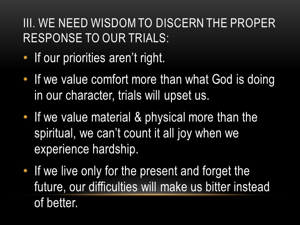 III. WE NEED WISDOM TO DISCERN THE PROPER RESPONSE TO OUR TRIALS: If our priorities aren’t right.