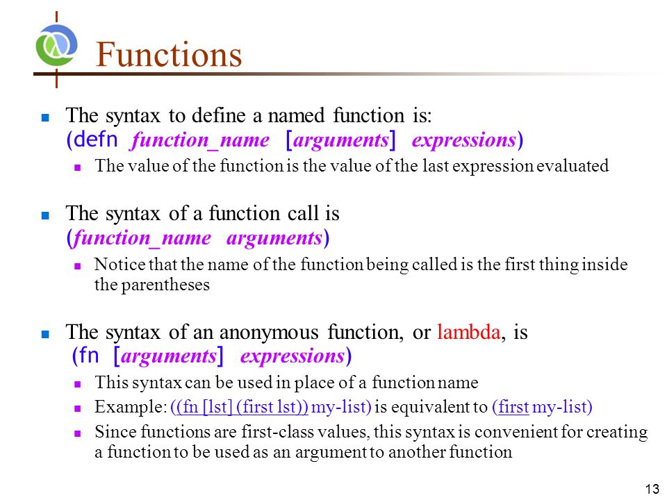 13 Functions The syntax to define a named function is: (defn function_name [ arguments ] expressions ) The value of the function is the value of the last expression evaluated The syntax of a function call is ( function_name arguments ) Notice that the name of the function being called is the first thing inside the parentheses The syntax of an anonymous function, or lambda, is (fn [ arguments ] expressions ) This syntax can be used in place of a function name Example: ((fn [lst] (first lst)) my-list) is equivalent to (first my-list) Since functions are first-class values, this syntax is convenient for creating a function to be used as an argument to another function