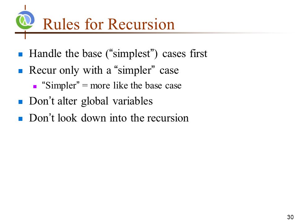 30 Rules for Recursion Handle the base ( simplest ) cases first Recur only with a simpler case Simpler = more like the base case Don’t alter global variables Don’t look down into the recursion