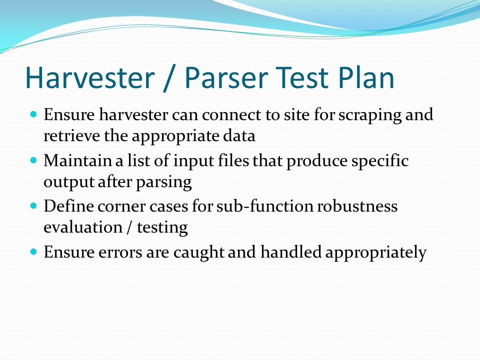 Harvester / Parser Test Plan Ensure harvester can connect to site for scraping and retrieve the appropriate data Maintain a list of input files that produce specific output after parsing Define corner cases for sub-function robustness evaluation / testing Ensure errors are caught and handled appropriately