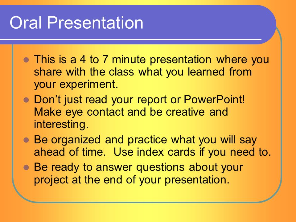 Oral Presentation This is a 4 to 7 minute presentation where you share with the class what you learned from your experiment.