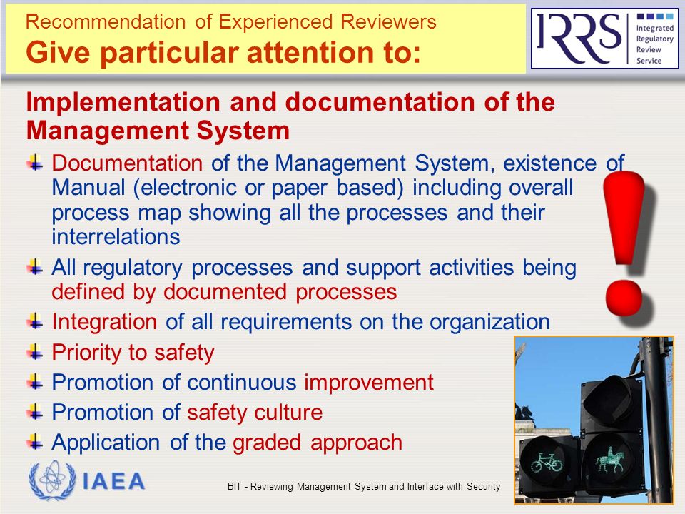 IAEA Recommendation of Experienced Reviewers Give particular attention to: Implementation and documentation of the Management System Documentation of the Management System, existence of Manual (electronic or paper based) including overall process map showing all the processes and their interrelations All regulatory processes and support activities being defined by documented processes Integration of all requirements on the organization Priority to safety Promotion of continuous improvement Promotion of safety culture Application of the graded approach BIT - Reviewing Management System and Interface with Security16