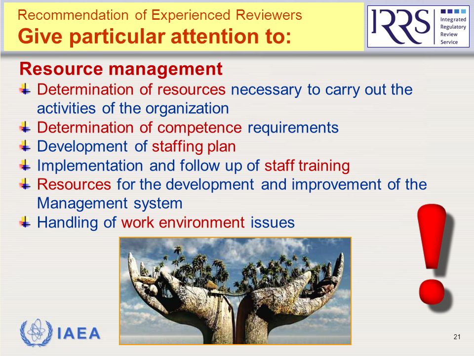 IAEA Resource management Determination of resources necessary to carry out the activities of the organization Determination of competence requirements Development of staffing plan Implementation and follow up of staff training Resources for the development and improvement of the Management system Handling of work environment issues BIT - Reviewing Management System and Interface with Security21 Recommendation of Experienced Reviewers Give particular attention to: