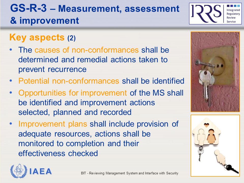 IAEA GS-R-3 – Measurement, assessment & improvement Key aspects (2) The causes of non-conformances shall be determined and remedial actions taken to prevent recurrence Potential non-conformances shall be identified Opportunities for improvement of the MS shall be identified and improvement actions selected, planned and recorded Improvement plans shall include provision of adequate resources, actions shall be monitored to completion and their effectiveness checked BIT - Reviewing Management System and Interface with Security25