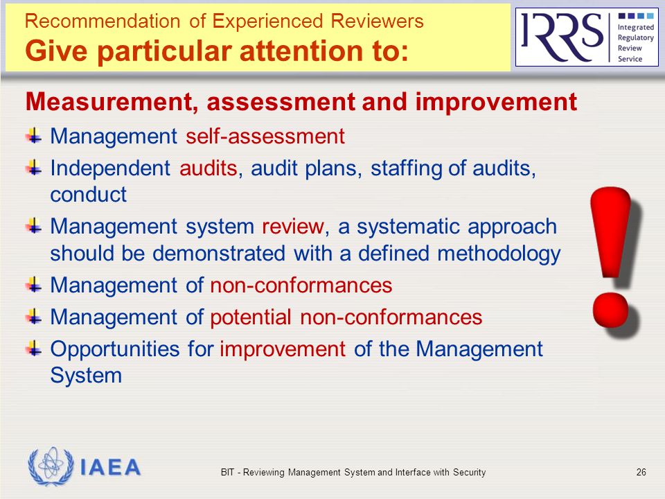 IAEA Measurement, assessment and improvement Management self-assessment Independent audits, audit plans, staffing of audits, conduct Management system review, a systematic approach should be demonstrated with a defined methodology Management of non-conformances Management of potential non-conformances Opportunities for improvement of the Management System BIT - Reviewing Management System and Interface with Security26 Recommendation of Experienced Reviewers Give particular attention to: