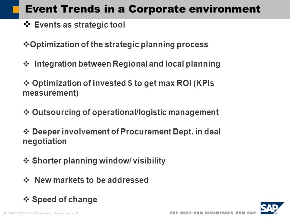  SAP AG 2002, Title of Presentation, Speaker Name / 23 Event Trends in a Corporate environment  Events as strategic tool  Optimization of the strategic planning process  Integration between Regional and local planning  Optimization of invested $ to get max ROI (KPIs measurement)  Outsourcing of operational/logistic management  Deeper involvement of Procurement Dept.