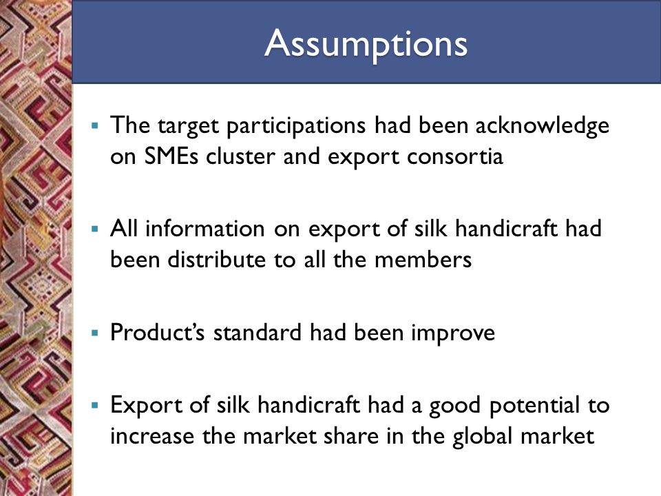 Assumptions  The target participations had been acknowledge on SMEs cluster and export consortia  All information on export of silk handicraft had been distribute to all the members  Product’s standard had been improve  Export of silk handicraft had a good potential to increase the market share in the global market