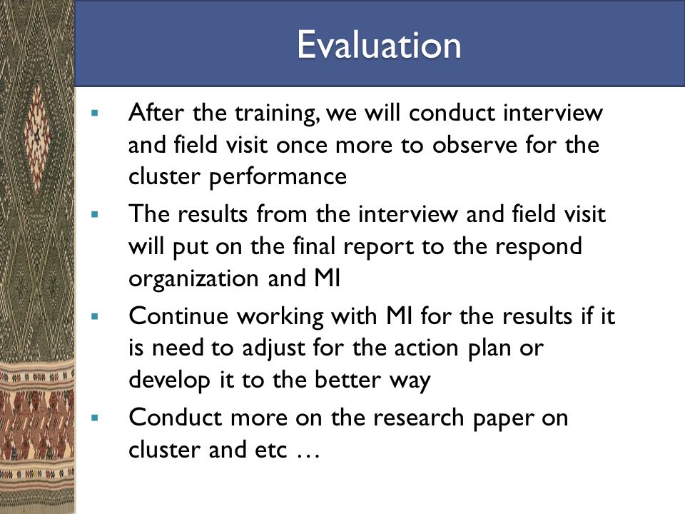 Evaluation  After the training, we will conduct interview and field visit once more to observe for the cluster performance  The results from the interview and field visit will put on the final report to the respond organization and MI  Continue working with MI for the results if it is need to adjust for the action plan or develop it to the better way  Conduct more on the research paper on cluster and etc …