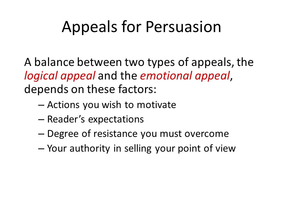 Appeals for Persuasion A balance between two types of appeals, the logical appeal and the emotional appeal, depends on these factors: – Actions you wish to motivate – Reader’s expectations – Degree of resistance you must overcome – Your authority in selling your point of view