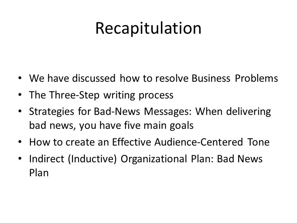 Recapitulation We have discussed how to resolve Business Problems The Three-Step writing process Strategies for Bad-News Messages: When delivering bad news, you have five main goals How to create an Effective Audience-Centered Tone Indirect (Inductive) Organizational Plan: Bad News Plan