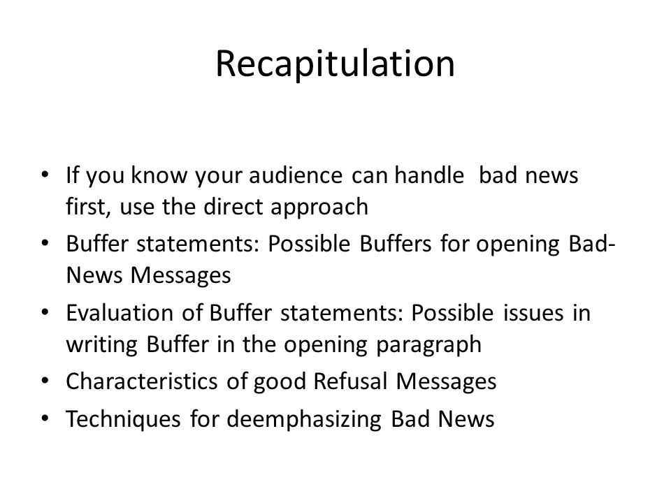 Recapitulation If you know your audience can handle bad news first, use the direct approach Buffer statements: Possible Buffers for opening Bad- News Messages Evaluation of Buffer statements: Possible issues in writing Buffer in the opening paragraph Characteristics of good Refusal Messages Techniques for deemphasizing Bad News